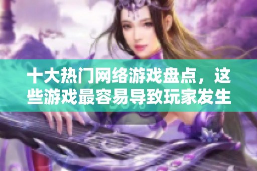 十大热门网络游戏盘点，这些游戏最容易导致玩家发生一夜情的原因解析