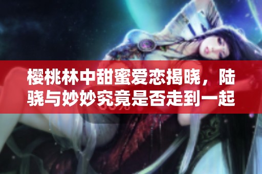 樱桃林中甜蜜爱恋揭晓，陆骁与妙妙究竟是否走到一起