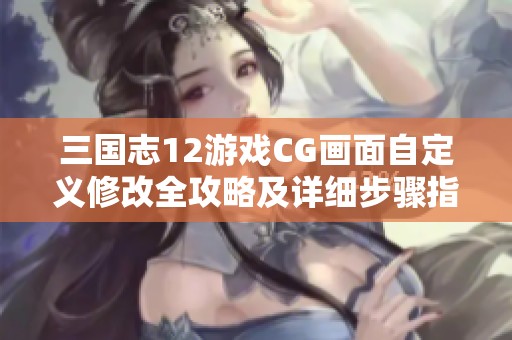 三国志12游戏CG画面自定义修改全攻略及详细步骤指南解析