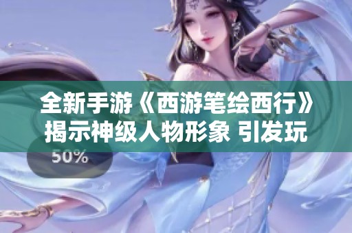 全新手游《西游笔绘西行》揭示神级人物形象 引发玩家热切期待