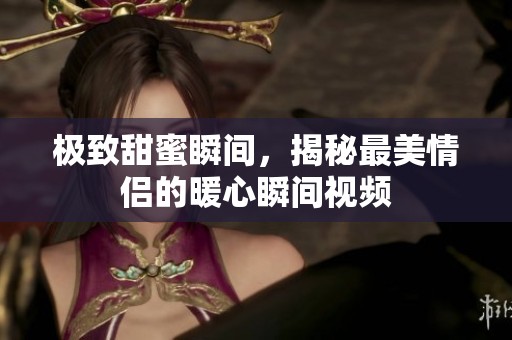 极致甜蜜瞬间，揭秘最美情侣的暖心瞬间视频