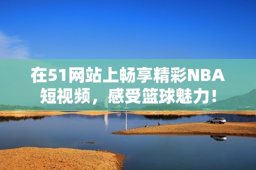 在51网站上畅享精彩NBA短视频，感受篮球魅力！
