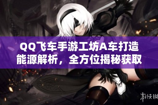 QQ飞车手游工坊A车打造能源解析，全方位揭秘获取技巧与需求