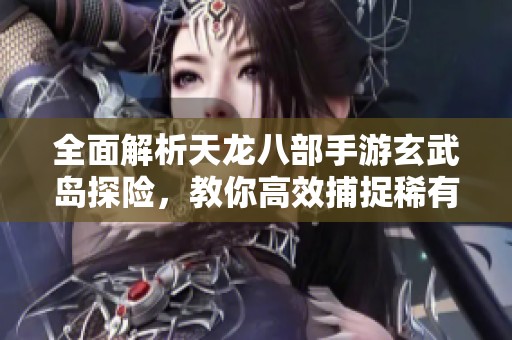 全面解析天龙八部手游玄武岛探险，教你高效捕捉稀有宠物的技巧与心得