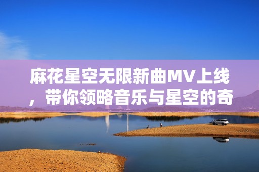 麻花星空无限新曲MV上线，带你领略音乐与星空的奇妙结合