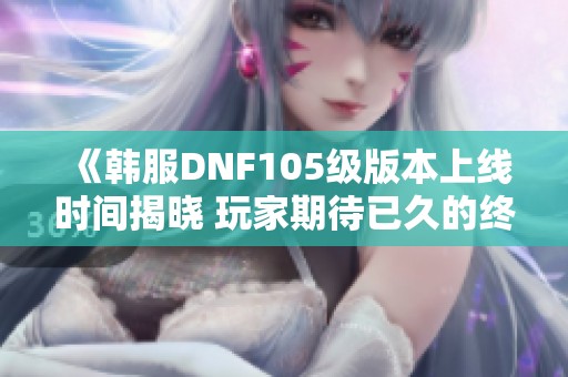 《韩服DNF105级版本上线时间揭晓 玩家期待已久的终极更新安排一览》