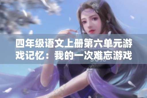 四年级语文上册第六单元游戏记忆：我的一次难忘游戏经历与感悟分享