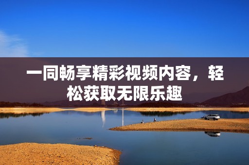 一同畅享精彩视频内容，轻松获取无限乐趣
