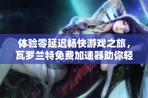 体验零延迟畅快游戏之旅，瓦罗兰特免费加速器助你轻松连接不掉线