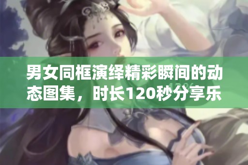 男女同框演绎精彩瞬间的动态图集，时长120秒分享乐趣
