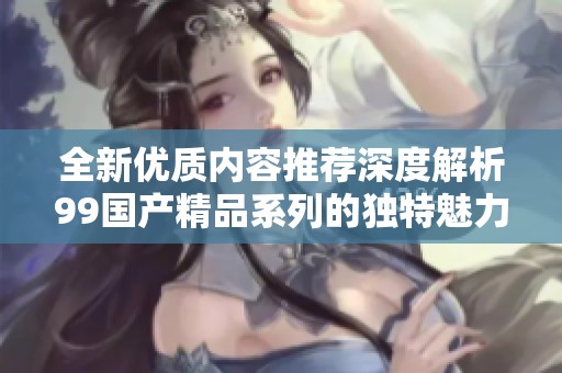 全新优质内容推荐深度解析99国产精品系列的独特魅力