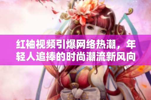 红袖视频引爆网络热潮，年轻人追捧的时尚潮流新风向