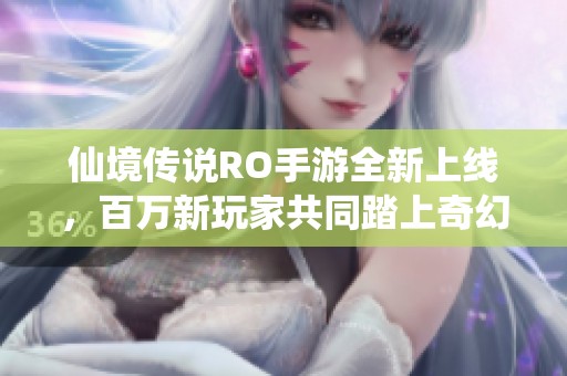 仙境传说RO手游全新上线，百万新玩家共同踏上奇幻冒险之旅，开启全新未来！