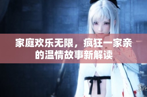 家庭欢乐无限，疯狂一家亲的温情故事新解读