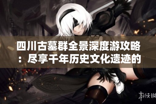 四川古墓群全景深度游攻略：尽享千年历史文化遗迹的迷人魅力与探索之旅