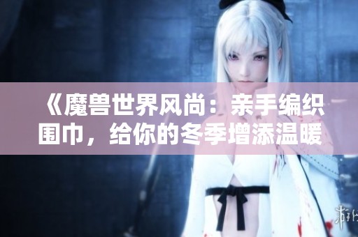 《魔兽世界风尚：亲手编织围巾，给你的冬季增添温暖与时尚气息》
