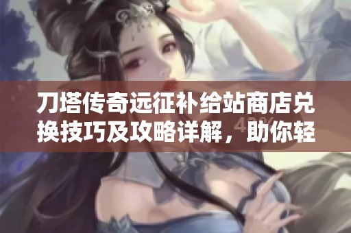 刀塔传奇远征补给站商店兑换技巧及攻略详解，助你轻松获取稀有资源