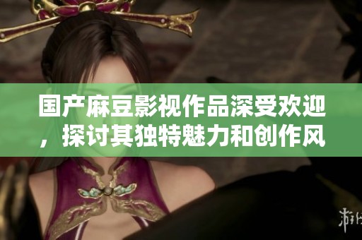 国产麻豆影视作品深受欢迎，探讨其独特魅力和创作风格