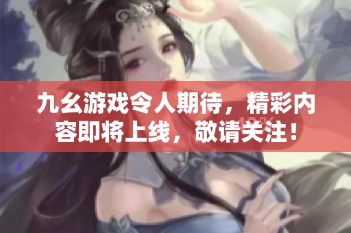 九幺游戏令人期待，精彩内容即将上线，敬请关注！