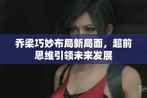 乔梁巧妙布局新局面，超前思维引领未来发展