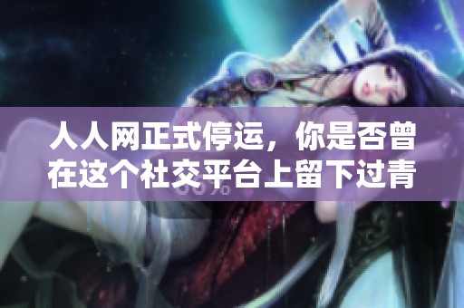 人人网正式停运，你是否曾在这个社交平台上留下过青春的足迹呢？