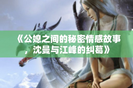 《公媳之间的秘密情感故事，沈曼与江峰的纠葛》