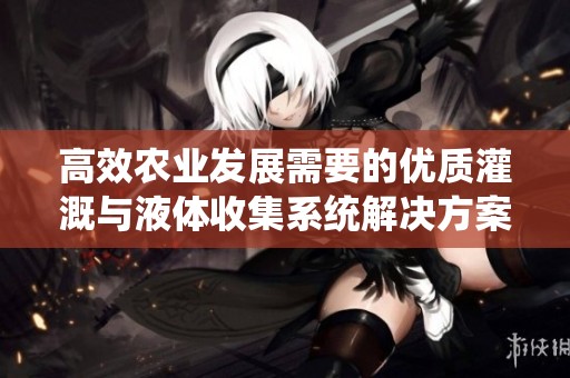高效农业发展需要的优质灌溉与液体收集系统解决方案