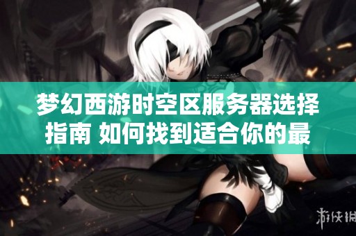 梦幻西游时空区服务器选择指南 如何找到适合你的最佳游戏体验