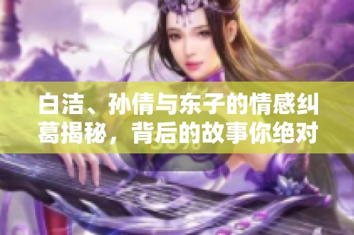 白洁、孙倩与东子的情感纠葛揭秘，背后的故事你绝对想不到