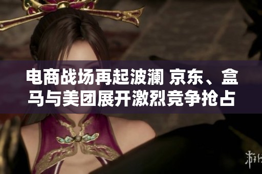 电商战场再起波澜 京东、盒马与美团展开激烈竞争抢占市场份额