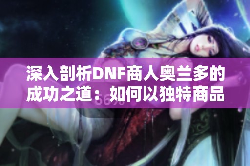 深入剖析DNF商人奥兰多的成功之道：如何以独特商品和敏锐观察赢得玩家的青睐
