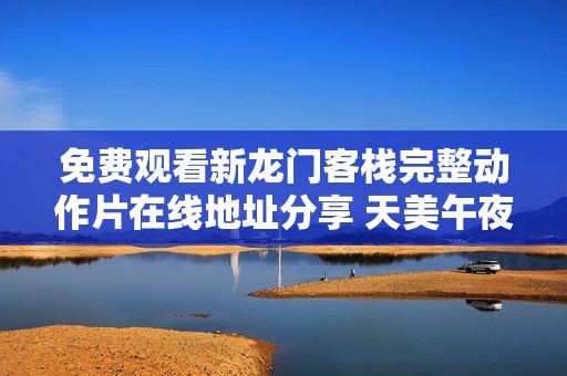 免费观看新龙门客栈完整动作片在线地址分享 天美午夜影院带你畅享经典影片