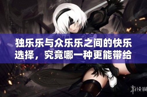 独乐乐与众乐乐之间的快乐选择，究竟哪一种更能带给我们真正的幸福感呢