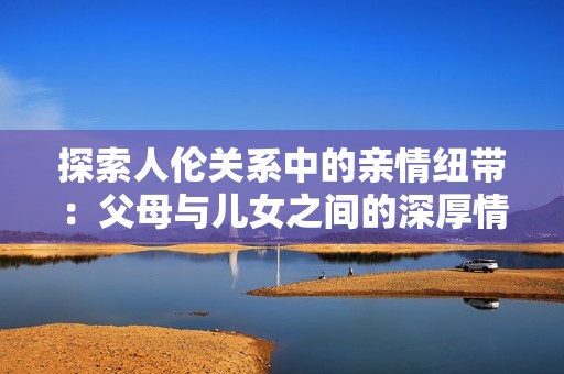 探索人伦关系中的亲情纽带：父母与儿女之间的深厚情感