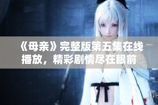 《母亲》完整版第五集在线播放，精彩剧情尽在眼前
