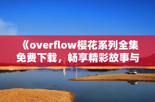 《overflow樱花系列全集免费下载，畅享精彩故事与角色》