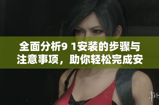 全面分析9 1安装的步骤与注意事项，助你轻松完成安装任务