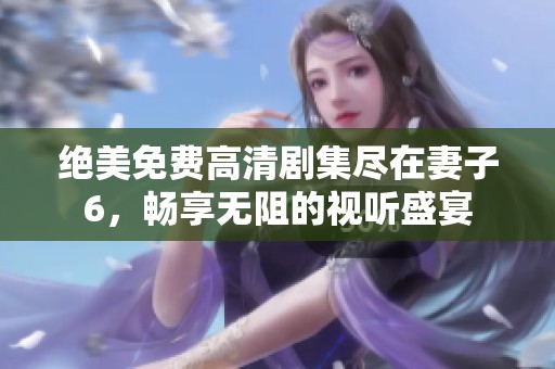 绝美免费高清剧集尽在妻子6，畅享无阻的视听盛宴