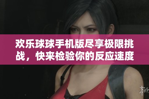 欢乐球球手机版尽享极限挑战，快来检验你的反应速度与策略规划能力打造最佳战绩吧