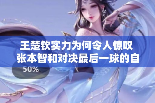 王楚钦实力为何令人惊叹 张本智和对决最后一球的自我反思与心声