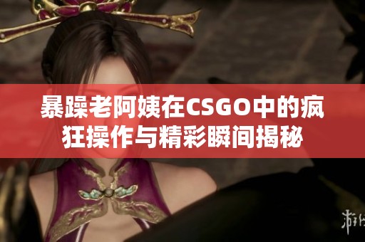 暴躁老阿姨在CSGO中的疯狂操作与精彩瞬间揭秘