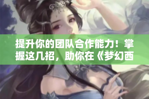 提升你的团队合作能力！掌握这几招，助你在《梦幻西游》中成为受欢迎的专家队长