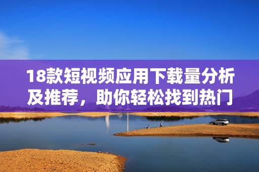 18款短视频应用下载量分析及推荐，助你轻松找到热门软件