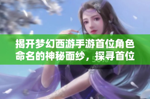 揭开梦幻西游手游首位角色命名的神秘面纱，探寻首位玩家背后的故事与意义