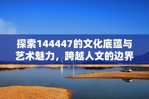 探索144447的文化底蕴与艺术魅力，跨越人文的边界