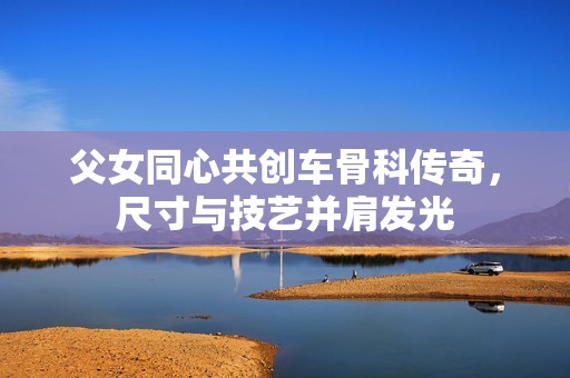 父女同心共创车骨科传奇，尺寸与技艺并肩发光
