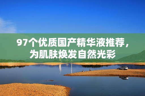 97个优质国产精华液推荐，为肌肤焕发自然光彩