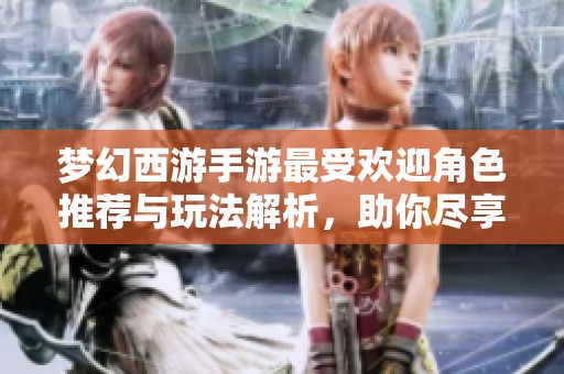 梦幻西游手游最受欢迎角色推荐与玩法解析，助你尽享游戏乐趣
