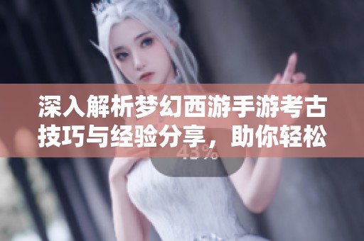 深入解析梦幻西游手游考古技巧与经验分享，助你轻松获取丰厚奖励