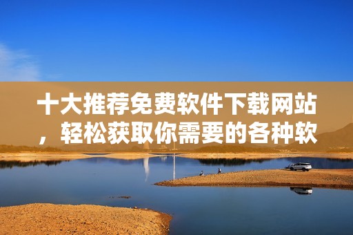 十大推荐免费软件下载网站，轻松获取你需要的各种软件资源